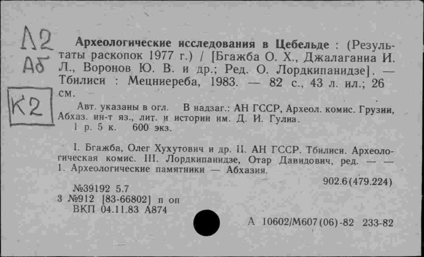 ﻿Археологические исследования в Цебельде : (Результаты раскопок 1977 г.) / [Бгажба О. X., Джалаганиа И. Л., Воронов Ю. В. и др.; Ред. О. Лордкипанидзе]. — Тбилиси : Мецниереба, 1983. — 82 с., 43 л. ил.; 26 см.
Авт. указаны в огл. В надзаг.: АН ГССР, Археол. комис. Грузии, Абхаз, ин-т яз., лит. и истории им. Д. И. Гулиа.
1 р. 5 к. 600 экз.
I. Бгажба, Олег Хухутович и др. II. АН ГССР. Тбилиси. Археологическая комис. III. Лордкипанидзе, Отар Давидович, ред. — — 1. Археологические памятники — Абхазия.
№39192 5.7
3 №912 [83-66802] п оп ВКП 04.11.83 А874
902.6(479.224)
А 10602/М607(06)-82 233-82